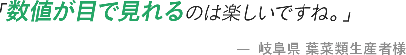 「数値が目で見れるのは楽しいですね。」 - 岐阜県 葉菜類生産者様