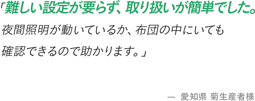 「難しい設定が要らず、取り扱いが簡単でした。夜間照明が動いているか、布団の中にいても確認できるので助かります。」- 愛知県 菊生産者様