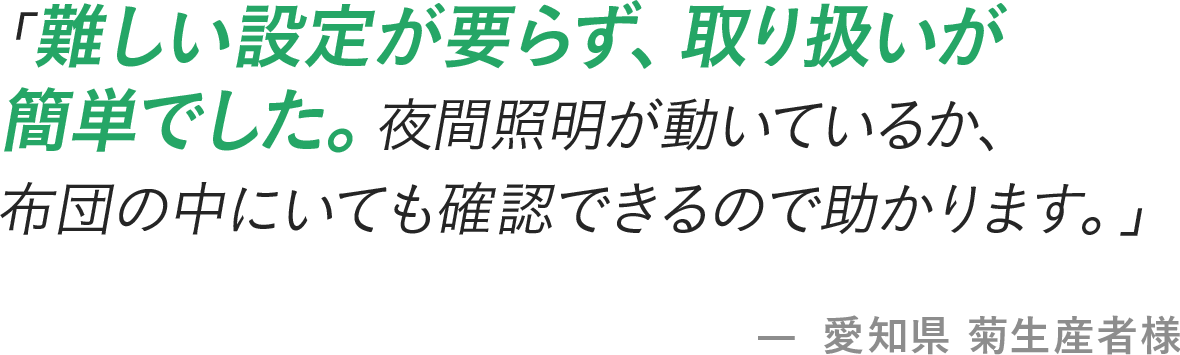 「難しい設定が要らず、取り扱いが簡単でした。夜間照明が動いているか、布団の中にいても確認できるので助かります。」- 愛知県 菊生産者様