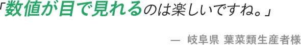 「数値が目で見れるのは楽しいですね。」 - 岐阜県 葉菜類生産者様